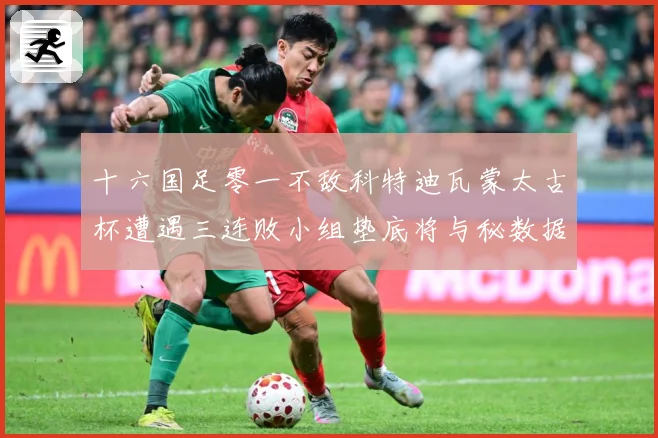 十六国足零一不敌科特迪瓦蒙太古杯遭遇三连败小组垫底将与秘数据研判：最新赛事动态与深度分析