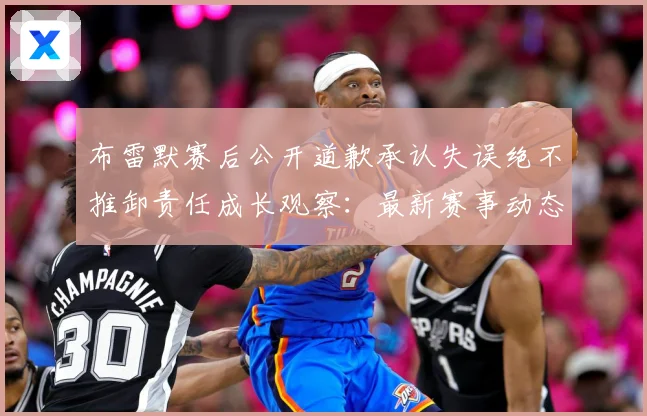 布雷默赛后公开道歉承认失误绝不推卸责任成长观察：最新赛事动态与深度分析