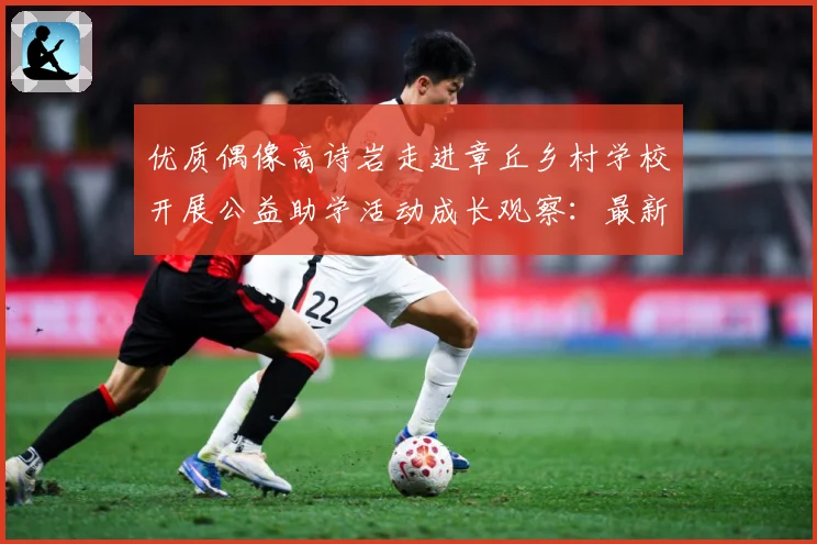 优质偶像高诗岩走进章丘乡村学校开展公益助学活动成长观察：最新赛事动态与深度分析