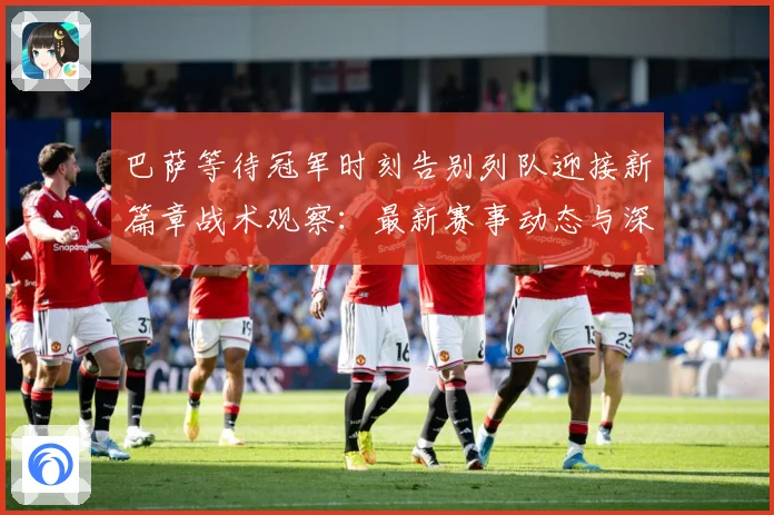 巴萨等待冠军时刻告别列队迎接新篇章战术观察：最新赛事动态与深度分析