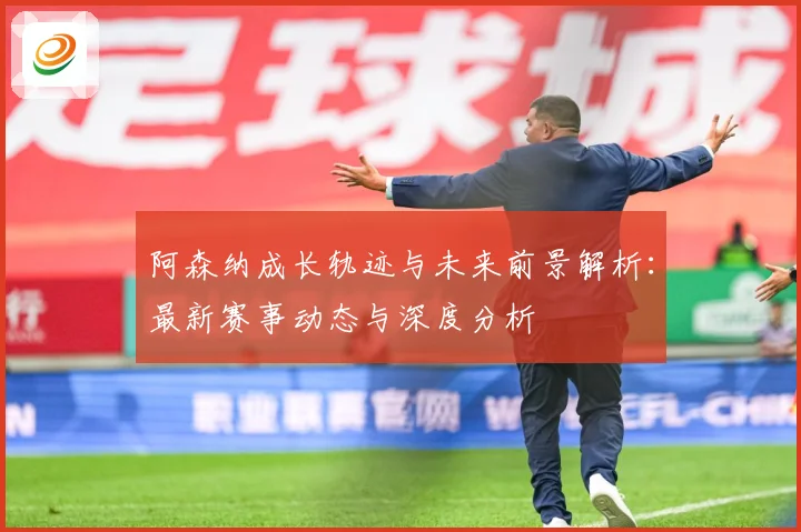阿森纳成长轨迹与未来前景解析：最新赛事动态与深度分析