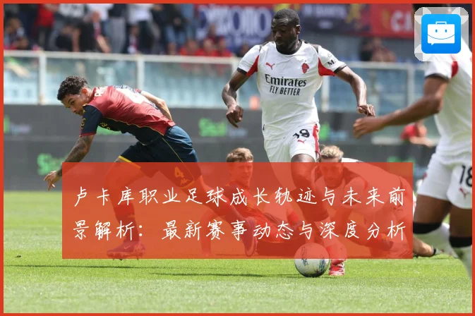 卢卡库职业足球成长轨迹与未来前景解析：最新赛事动态与深度分析