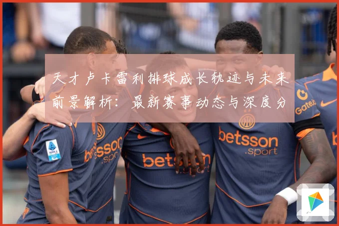 天才卢卡雷利排球成长轨迹与未来前景解析：最新赛事动态与深度分析
