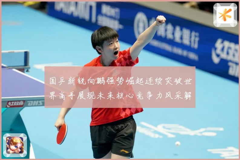 国乒新锐向鹏强势崛起连续突破世界高手展现未来核心竞争力风采解析：最新赛事动态与深度分析