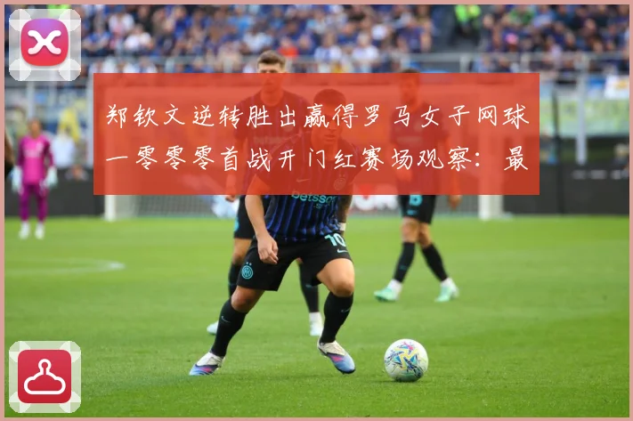 郑钦文逆转胜出赢得罗马女子网球一零零零首战开门红赛场观察：最新赛事动态与深度分析