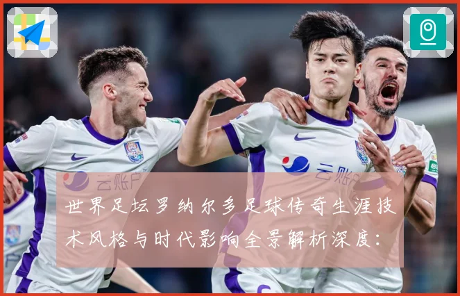 世界足坛罗纳尔多足球传奇生涯技术风格与时代影响全景解析深度：最新赛事动态与深度分析