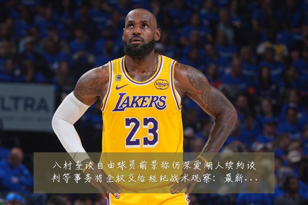八村垒谈自由球员前景称仍深爱湖人续约谈判等事务将全权交给经纪战术观察：最新赛事动态与深度分析
